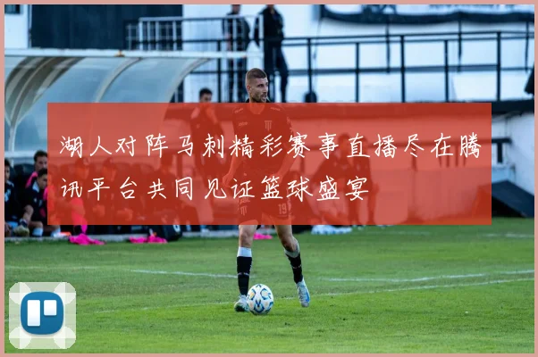 湖人对阵马刺精彩赛事直播尽在腾讯平台共同见证篮球盛宴