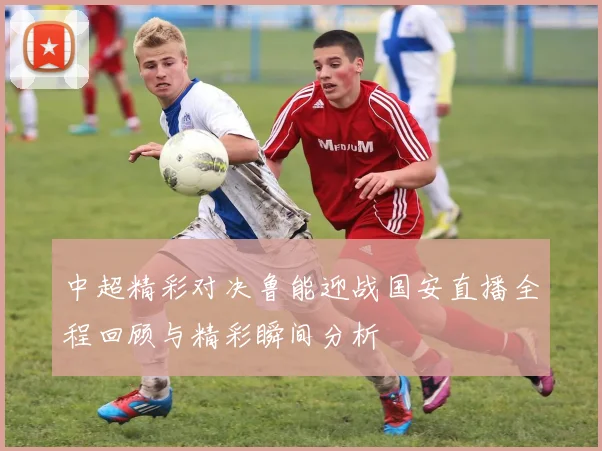 中超精彩对决鲁能迎战国安直播全程回顾与精彩瞬间分析